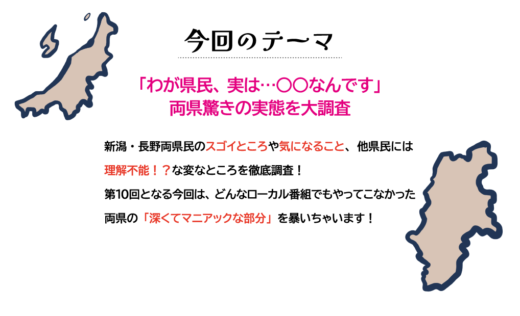 今回のテーマ「わが県民、実は…〇〇なんです」両県驚きの実態を大調査。新潟・長野両県民のスゴイところや気になること、他県民には理解不能！？な変なところを徹底調査！第10回となる今回は、どんなローカル番組でもやってこなかった両県の「深くてマニアックな部分」を暴いちゃいます！