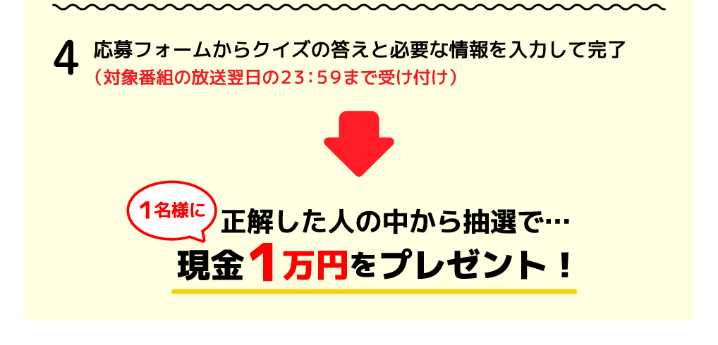 4．応募フォームからクイズの答えと必要な情報を入力して完了（対象番組の放送翌日の23:59まで受け付け）→正解した人の中から抽選で1名様に現金1万円をプレゼント！