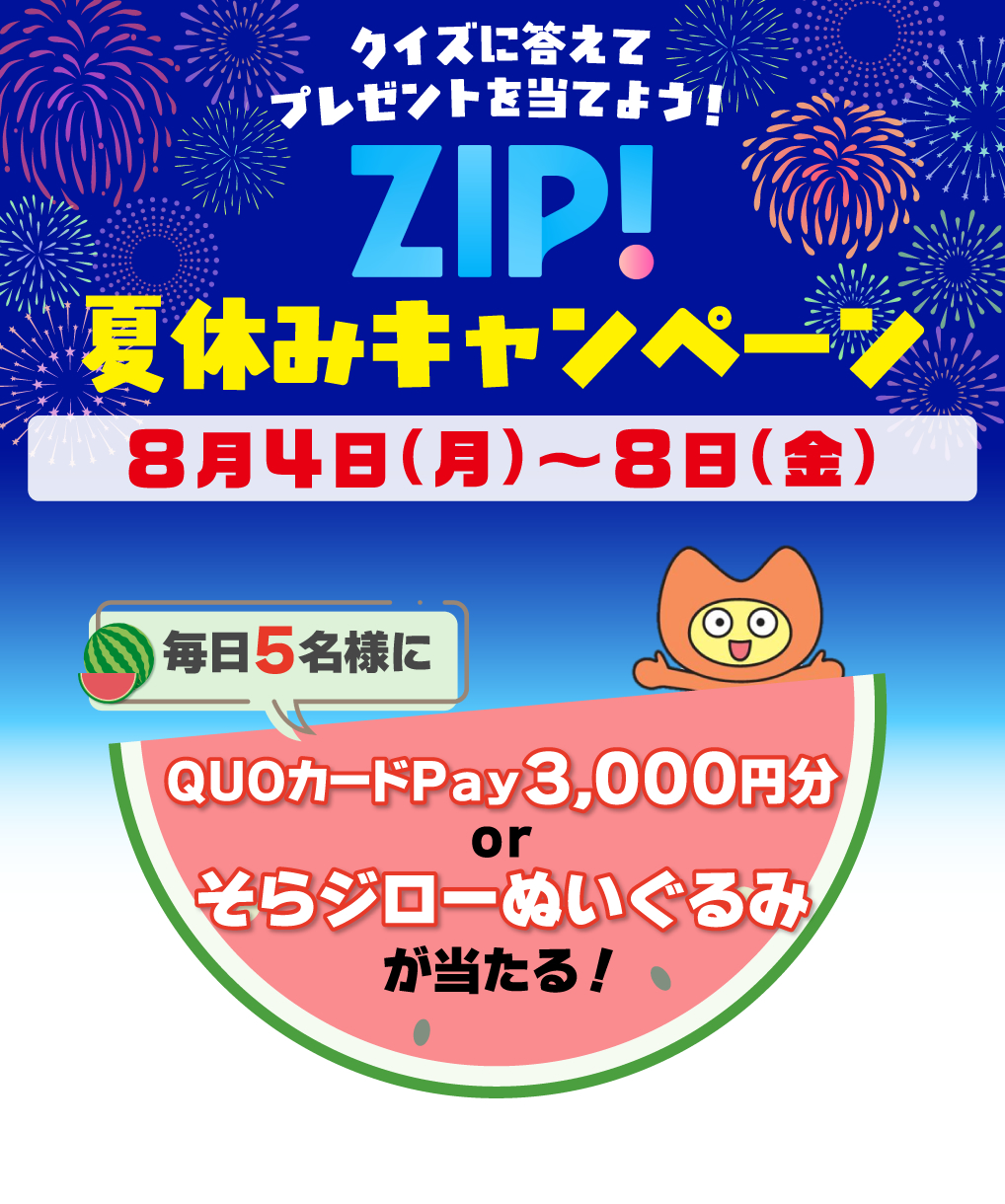 ZIP!夏休みキャンペーン 期間：8月4日(月)～8日(金)毎日5名様にQUOカードPay3,000円分orそらジローぬいぐるみが当たる！