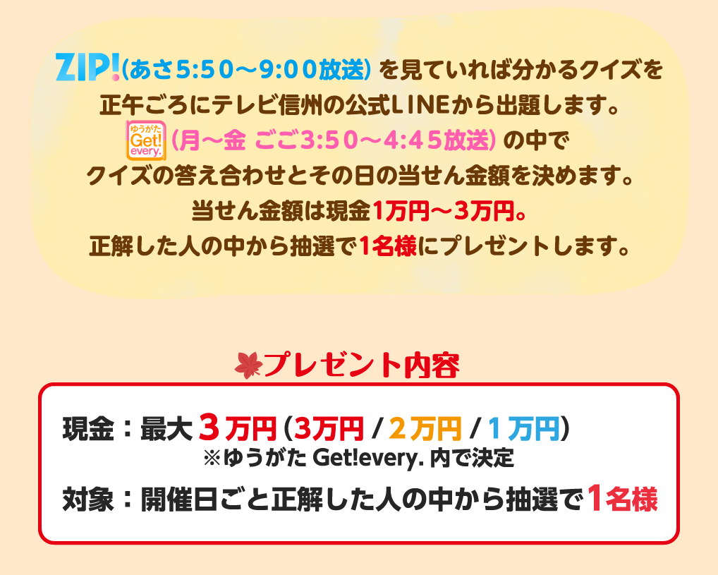 「ZIP!」(あさ5:50～9:00放送)を見ていれば分かるクイズを正午ごろにテレビ信州の公式LINEから出題します。「ゆうがたGet！every.」(月～金 ごご3:50～4:45放送)の中でクイズの答え合わせとその日の当せん金額を決めます。当せん金額は現金1万円～3万円。正解した人の中から抽選で1名様にプレゼントします。