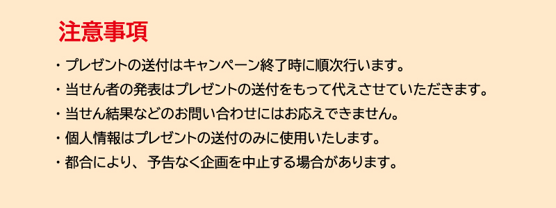 ※プレゼントの送付はキャンペーン終了時に順次行います。　※当せん者の発表はプレゼントの送付をもって代えさせていただきます。　※当せん結果などのお問い合わせにはお応えできません。　※個人情報はプレゼントの送付のみに使用いたします。　※都合により、予告なく企画を中止する場合がございます。